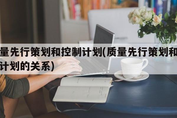 质量先行策划和控制计划(质量先行策划和控制计划的关系)